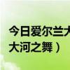 爱尔兰大河之舞踢踏舞高清视频  爱尔兰踢踏舞大河之舞的寓意