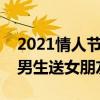 2021情人节礼物送什么好给女朋友  送男生情人节礼物送什么好